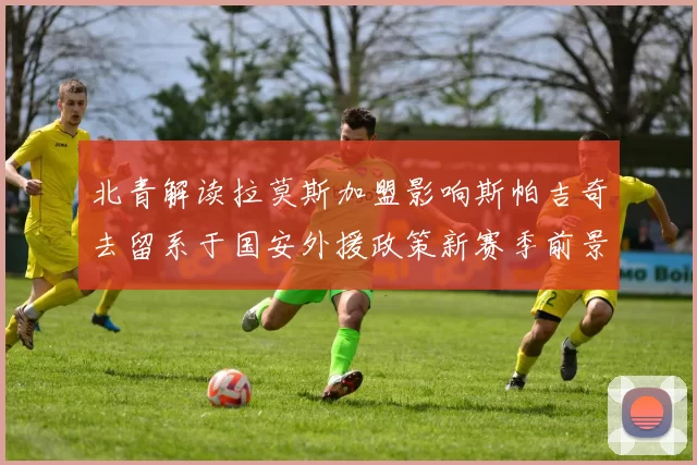 北青解读拉莫斯加盟影响斯帕吉奇去留系于国安外援政策新赛季前景