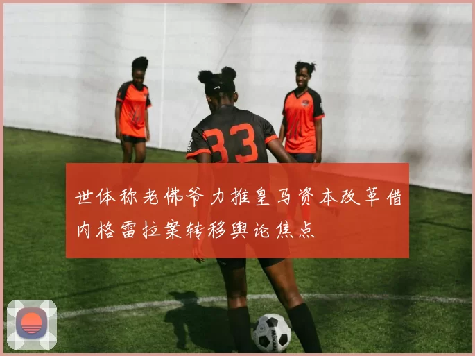世体称老佛爷力推皇马资本改革借内格雷拉案转移舆论焦点